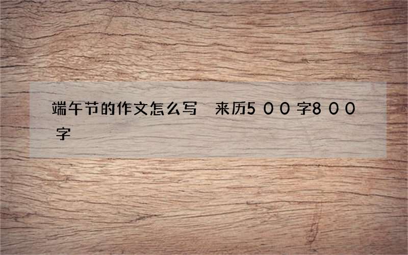 端午节的作文怎么写 来历500字800字